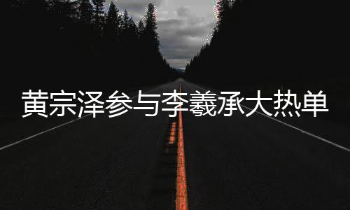 黃宗澤參與李羲承大熱單曲舞蹈，掀起新一輪熱潮