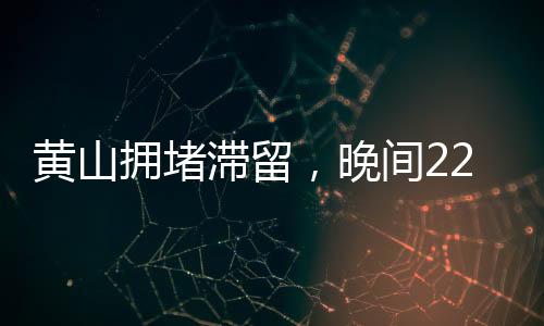 黃山擁堵滯留，晚間22點(diǎn)的景區(qū)現(xiàn)狀