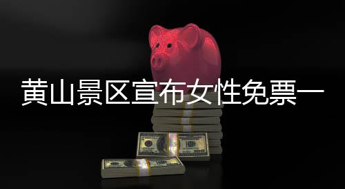 黃山景區(qū)宣布女性免票一周時(shí)間！獨(dú)家探訪美麗自然女性的深度體驗(yàn)之旅（一二三四五六七八九十）