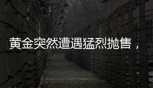 黃金突然遭遇猛烈拋售，市場(chǎng)波動(dòng)背后的原因與影響分析