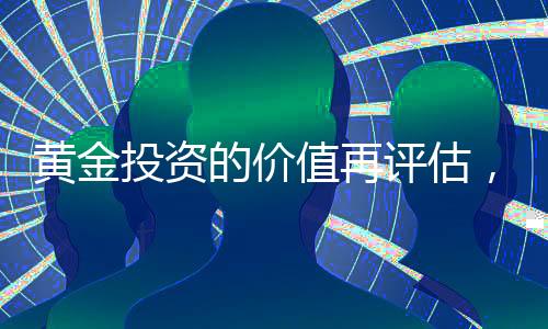 黃金投資的價值再評估，當下是否值得投資黃金？