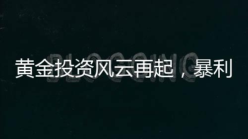 黃金投資風云再起，暴利之下驚現炒金風險——投資者的警鳴