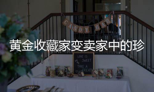 黃金收藏家變賣家中的珍寶，三百余斤黃金現(xiàn)身法拍現(xiàn)場