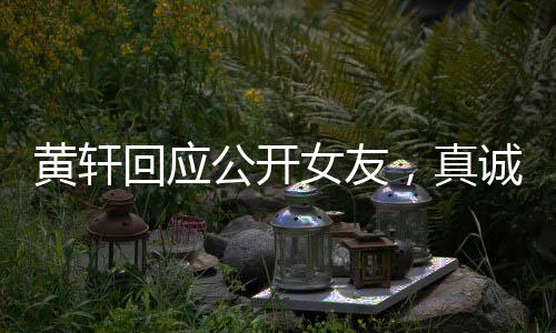 黃軒回應(yīng)公開女友，真誠宣告，愛意在心間流淌