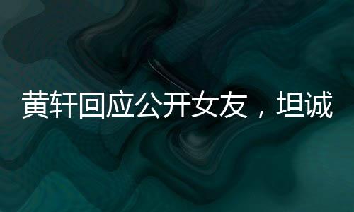 黃軒回應(yīng)公開女友，坦誠與勇敢展現(xiàn)真情本色