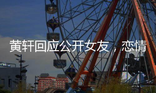 黃軒回應公開女友，戀情揭曉，公眾關注下的坦然表白