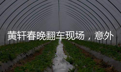黃軒春晚翻車現(xiàn)場(chǎng)，意外背后的故事