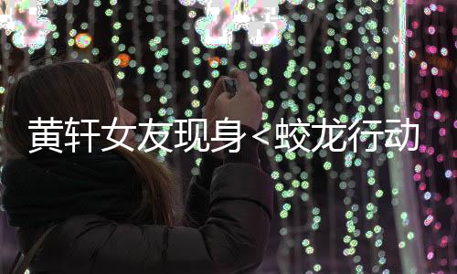 黃軒女友現(xiàn)身<蛟龍行動>首映禮，星光熠熠，情感牽動人心