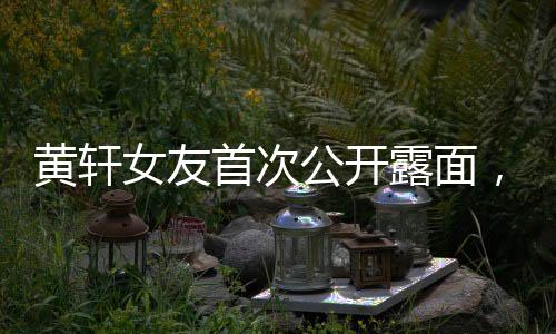 黃軒女友首次公開(kāi)露面，戀情備受矚目