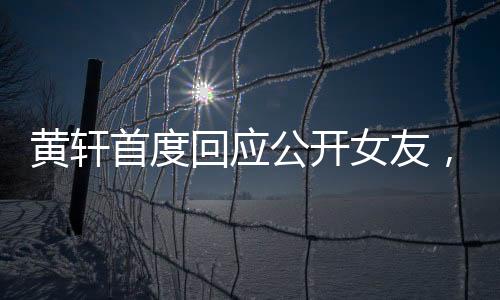 黃軒首度回應(yīng)公開女友，認(rèn)真面對戀情，責(zé)任至上
