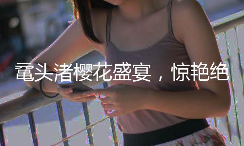 黿頭渚櫻花盛宴，驚艷絕倫的春日畫卷