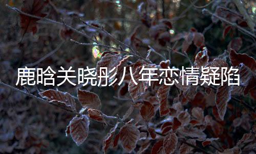鹿晗關(guān)曉彤八年戀情疑陷分手風(fēng)波