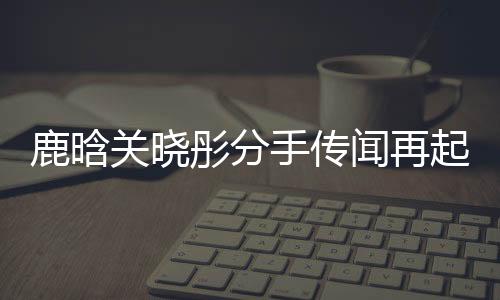 鹿晗關(guān)曉彤分手傳聞再起，雙方暫未回應(yīng)