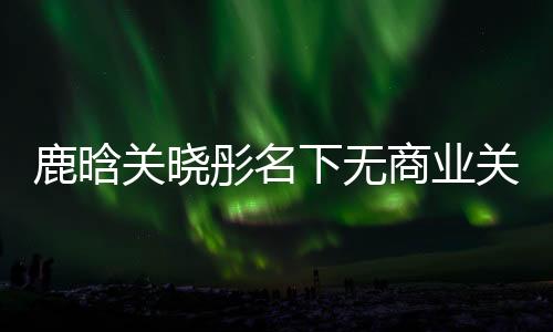 鹿晗關(guān)曉彤名下無商業(yè)關(guān)聯(lián)，兩人低調(diào)展現(xiàn)真實自我