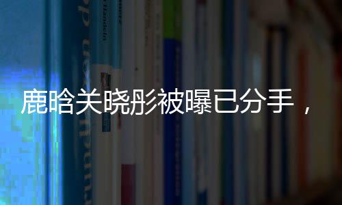 鹿晗關曉彤被曝已分手，戀情終結引發(fā)網友熱議
