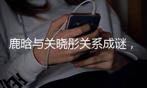鹿晗與關曉彤關系成謎，雙方暫未回應分手傳聞