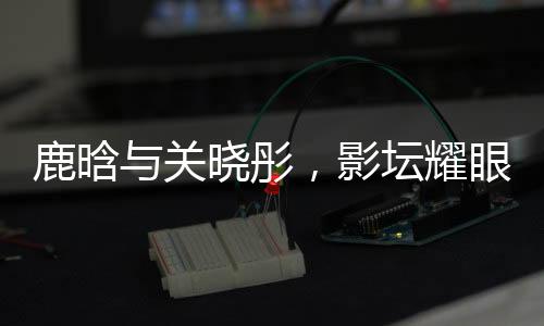 鹿晗與關(guān)曉彤，影壇耀眼之星閃耀戀愛(ài)之光