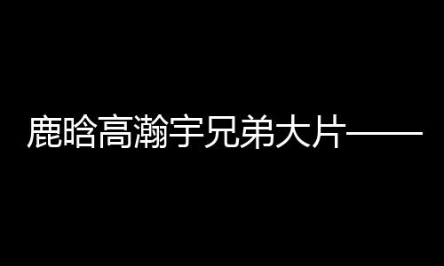 鹿晗高瀚宇兄弟大片——熱血兄弟的時(shí)尚視覺盛宴
