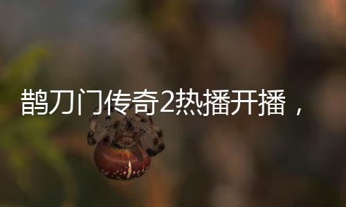鵲刀門傳奇2熱播開播，趙本山演繹新篇章