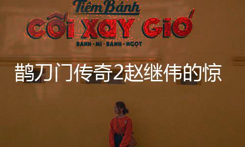 鵲刀門傳奇2趙繼偉的驚喜表現(xiàn)