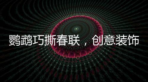鸚鵡巧撕春聯(lián)，創(chuàng)意裝飾添新春趣味