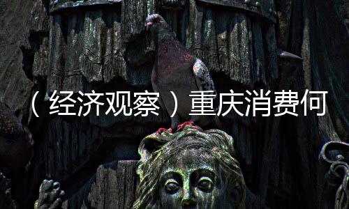 （經(jīng)濟(jì)觀察）重慶消費(fèi)何以全球“圈粉”？