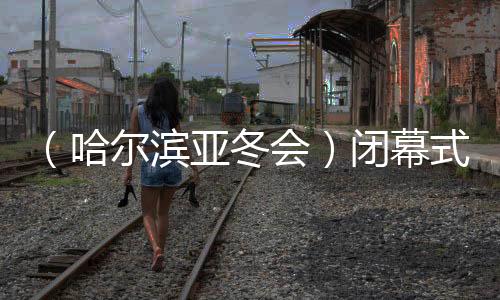 （哈爾濱亞冬會(huì)）閉幕式特寫(xiě)：冬去春來(lái)，生生不息