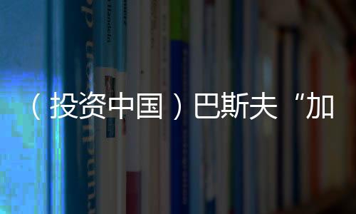 （投資中國）巴斯夫“加碼”中國 投資5億元在華擴(kuò)大產(chǎn)能