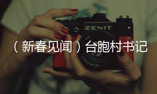 （新春見聞）臺胞村書記的新年愿望：讓兩岸的“根”在鄉(xiāng)村越扎越深