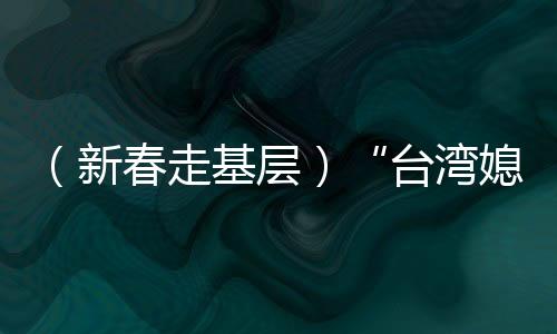 （新春走基層）“臺灣媳婦”生活經(jīng)：經(jīng)營“小家和”見證“大家歡”