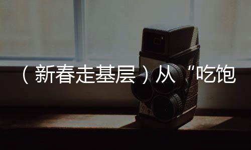 （新春走基層）從“吃飽”到“吃好”新春佳節(jié)里的舌尖幸福