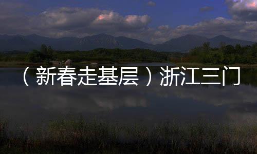 （新春走基層）浙江三門：外國(guó)友人“第二故鄉(xiāng)”感受濃濃年味