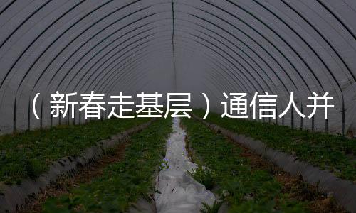 （新春走基層）通信人并肩守歲 助力“文化年夜飯”香飄萬里