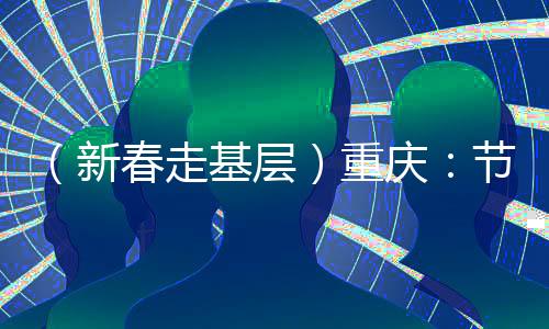 （新春走基層）重慶：節(jié)后開工首日見聞——實干“滿格電” “爭春”莫等閑