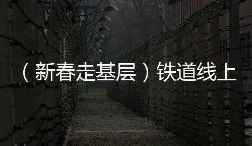 （新春走基層）鐵道線上的“蜘蛛俠” 春運路上的“太行掃山人”