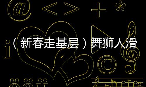 （新春走基層）舞獅人滑端鵬的忙碌春節(jié)：“舞”出一個紅火年