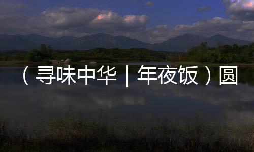 （尋味中華｜年夜飯）圓子盈盤魚藕鮮 楚地佳肴話吉年