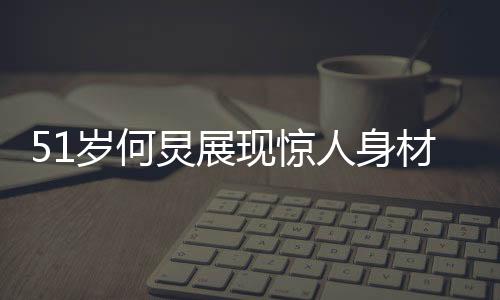 51歲何炅展現(xiàn)驚人身材，八塊腹肌驚艷眾人