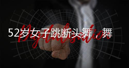 52歲女子跳斷頭舞，舞動(dòng)人生的非凡魅力