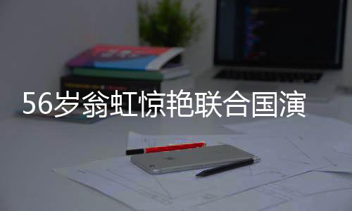 56歲翁虹驚艷聯(lián)合國演講，真正的大女主