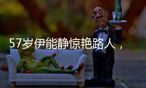 57歲伊能靜驚艷路人，生動詮釋靜以致遠(yuǎn)的美麗人生