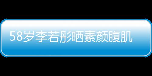 58歲李若彤曬素顏腹肌照，驚艷網(wǎng)友