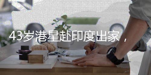 43歲港星赴印度出家，引發(fā)社會關(guān)注