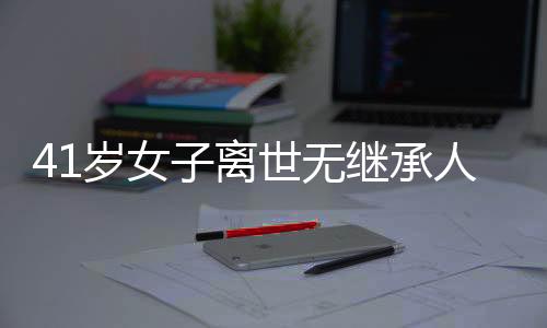 41歲女子離世無(wú)繼承人，房產(chǎn)歸宿引熱議——國(guó)家繼承權(quán)的探討
