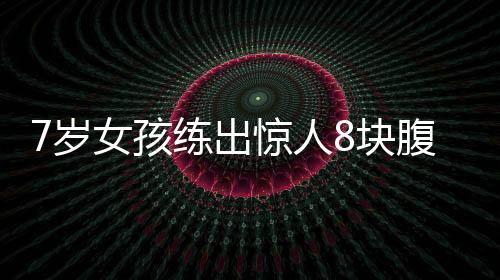 7歲女孩練出驚人8塊腹肌，勵(lì)志故事振奮人心