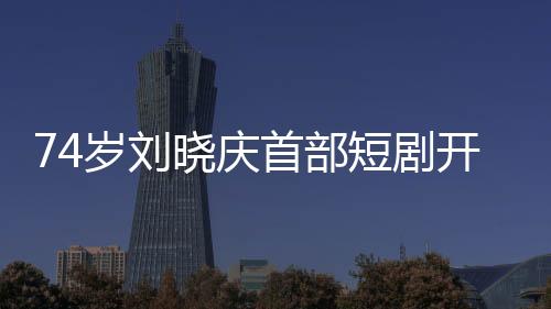 74歲劉曉慶首部短劇開機(jī)，展現(xiàn)非凡演藝人生
