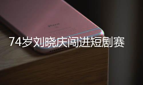 74歲劉曉慶闖進(jìn)短劇賽道 網(wǎng)友：正是闖的年紀(jì)