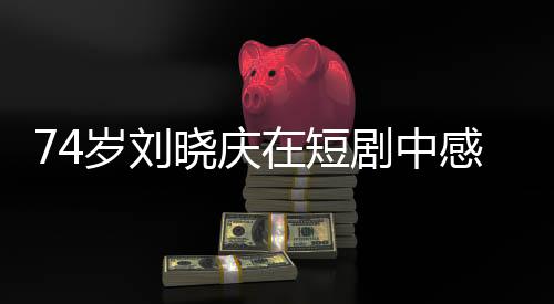74歲劉曉慶在短劇中感受幸福的綻放，歲月見證的不只是容顏