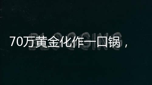 70萬(wàn)黃金化作一口鍋，金與鐵相遇的瞬間