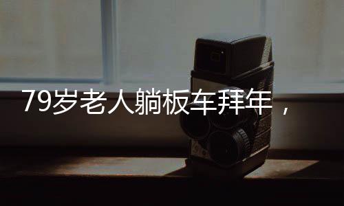79歲老人躺板車拜年，傳統(tǒng)習(xí)俗與現(xiàn)代社會的交融